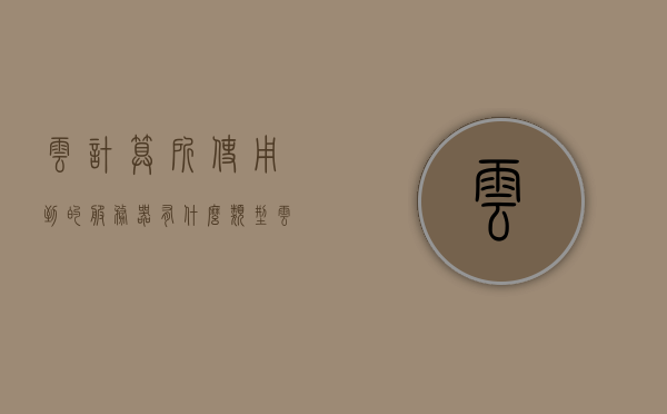 云计算所使用到的服务器有什么类型（云计算服务模式主要有哪三大类型），云计算服务器类型揭秘，三大服务模式解析与探讨，云计算服务器类型揭秘，三大服务模式解析与探讨云计算的服务器类型及三大服务模式概述