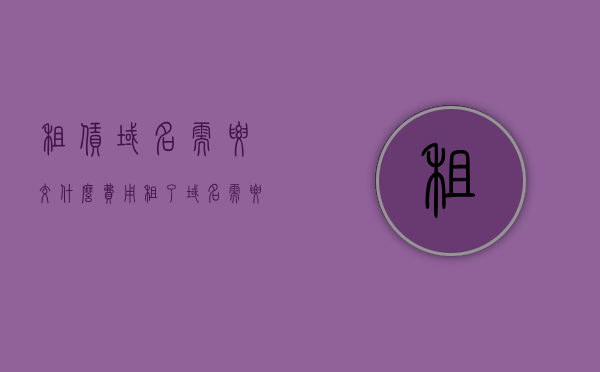 租赁域名需要交什么费用（租了域名 需要备案吗），租赁域名费用详解，需缴纳哪些费用？租赁后是否需要备案？，租赁域名全解析，费用详解与备案要求探讨