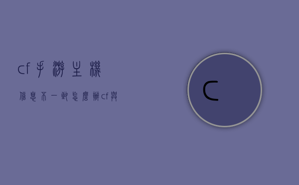 cf手游主机信息不一致怎么办（cf与主机玩家信息不一致什么意思），CF手游主机信息不一致问题解析与解决方案