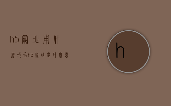 h5网址用什么域名（h5网站是什么意思），H5网址的域名选择与H5网站含义解析