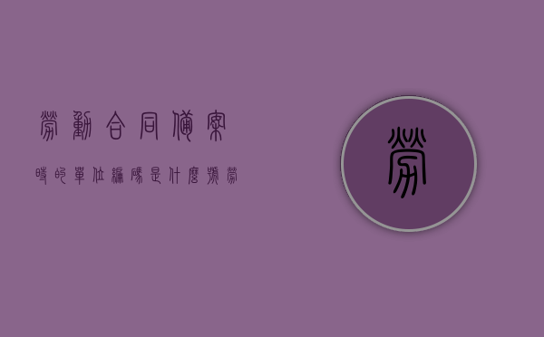 劳动合同备案时的单位编码是什么号（劳动合同备案号在哪里），劳动合同备案流程及单位编码详解，如何找到劳动合同备案号？