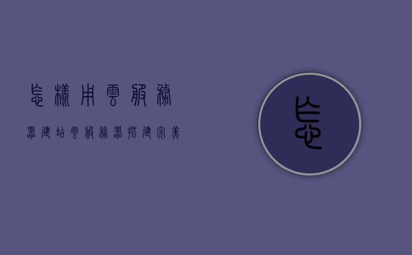怎样用云服务器建站（云服务器搭建完美教程），云服务器建站完美教程，从入门到精通的搭建指南，云服务器建站全程指南，从入门到精通的搭建教程