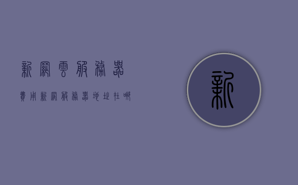 新网云服务器费用（新网服务器地址在哪），新网云服务器费用及服务器地址解析，新网云服务器费用与服务器地址解析，新网云服务器费用及服务器地址解析指南，新网云服务器费用及服务器地址解析指南，全面解析费用与位置信息
