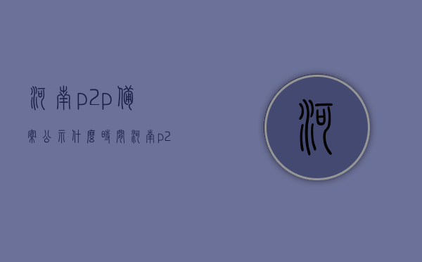 河南p2p备案公示什么时间（河南p2p平台有哪些），河南P2P备案公示时间及平台一览，河南P2P备案公示时间及平台概览