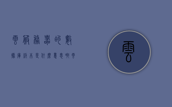 云服务器的数据库版本是什么意思啊（云服务器数据库管理工具），云服务器数据库版本详解，管理与工具应用