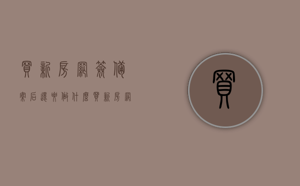 买新房网签备案后还要做什么（买新房网签备案后还要做什么准备），买新房网签备案后的后续步骤及准备事项全解析，买新房网签备案后全流程解析，后续步骤及准备事项指南