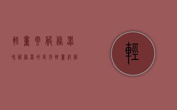 轻量云服务器和服务器的区别（轻量级服务器和云服务器的区别），轻量云服务器与常规服务器的差异解析，特点、优势对比，轻量云服务器与常规服务器的差异解析，特点、优势对比及两者之间的区别探讨