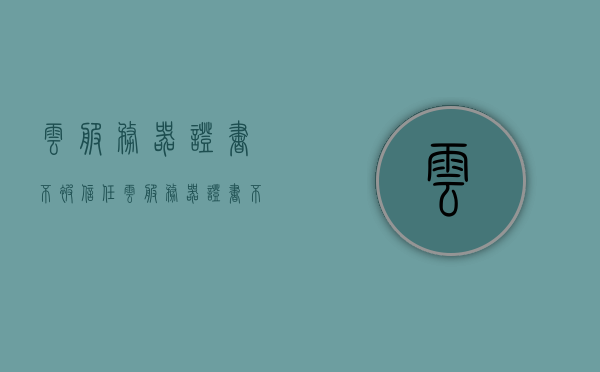 云服务器证书不被信任（云服务器证书不被信任怎么回事），云服务器证书不被信任的原因及解决方法探讨
