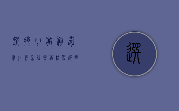 选择云服务器小内存系统（云服务器 选择），选择云服务器小内存系统的指南（或如何选择云服务器小内存系统）