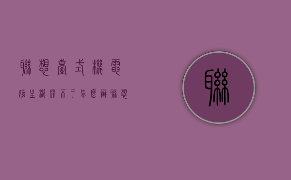 联想台式机电脑主机开不了怎么办（联想台式机主机开不了机），联想台式机电脑主机无法启动的解决方法