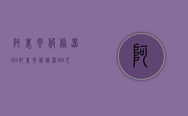 阿里云服务器99（阿里云服务器99元一年），阿里云服务器特惠，仅需99元一年起！