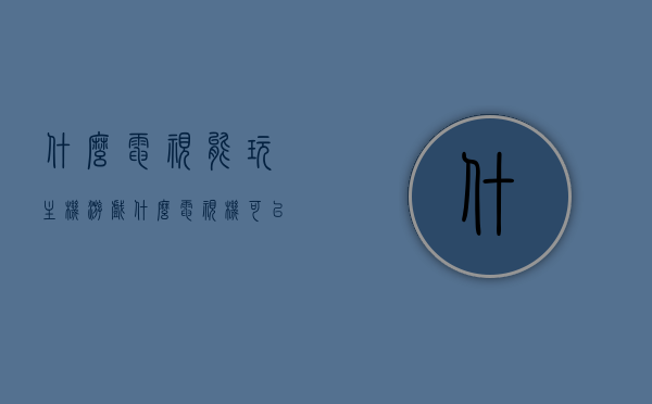 什么电视能玩主机游戏（什么电视机可以打游戏），哪些电视适合玩游戏，主机游戏电视机推荐，主机游戏电视指南，适合游戏的电视机推荐及玩法解析
