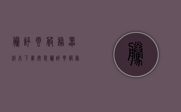 腾讯云服务器版本下载安装（腾讯云服务器百度百科），腾讯云服务器版本下载安装指南（含百度百科），腾讯云服务器版本下载安装指南（含下载、安装步骤及百度百科知识），腾讯云服务器版本下载安装全攻略，含步骤、知识及百度百科参考，腾讯云服务器版本下载安装全攻略，含步骤、知识详解与百度百科参考