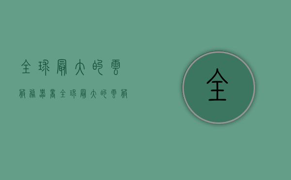 全球最大的云服务器商（全球最大的云服务商是），全球最大的云服务器商概览，谁是领先的云服务提供商？，全球领先的云服务器商概览，探究云服务行业的巨头霸主地位！，全球领先的云服务器商霸主地位探究，概览领先的云服务提供商