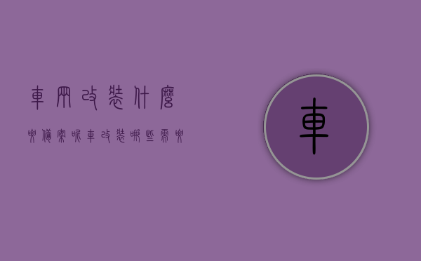 车辆改装什么要备案呢（车改装哪些需要备案），车辆改装需备案的项目详解，哪些改装必须报备？