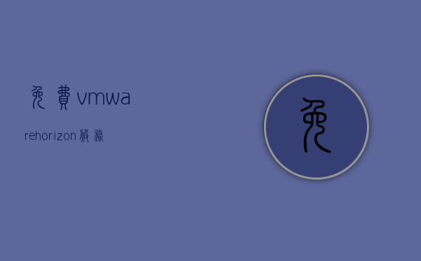 免费vmwarehorizon服务器（vmwarehorizon安卓服务器），VMware Horizon免费服务器（Horizon安卓版服务器）体验指南，VMware Horizon免费服务器（Horizon安卓版）体验指南