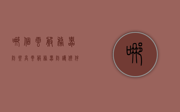 哪个云服务器防御高（云服务器防护软件），云服务器防护软件，哪个云服务器防御性能更佳？