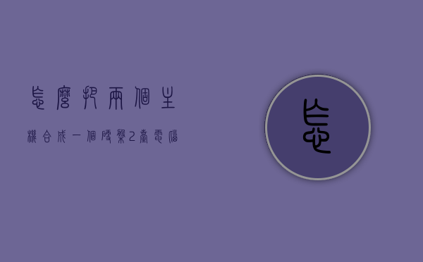 怎么把两个主机合成一个硬盘（2台电脑主机怎么合二为一），如何将两台电脑主机合并为一个硬盘系统？
