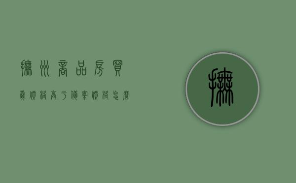 抚州商品房买卖价格高于备案价格怎么办（房子售价高于备案价格能退钱吗），抚州商品房买卖价格高于备案价如何处理？房子售价超出备案价能否退款？，抚州商品房买卖价格高于备案价处理办法及退款问题解析，抚州商品房买卖价格高于备案价处理办法与退款问题解析，如何应对超出备案价的情况？，抚州商品房买卖价格高于备案价处理办法及退款问题详解，应对策略与解析，抚州商品房买卖价格高于备案价处理办法及退款问题详解，应对策略与全面解析
