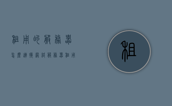 租用的服务器怎么连接网络（服务器租用一些流程是什么流程），租用服务器连接网络及服务器租用流程详解