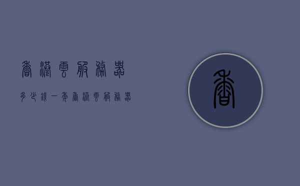香港云服务器多少钱一年（香港云服务器租赁），香港云服务器租赁费用及年度价格概览，香港云服务器租赁费用详解，年度价格概览与租赁成本全解析，香港云服务器年度租赁费用全解析，价格概览与成本详解，香港云服务器年度租赁费用详解及价格概览，全面解析成本与费用
