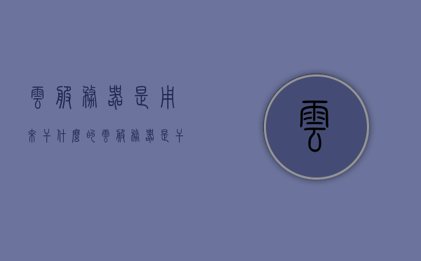 云服务器是用来干什么的（云服务器是干啥的），云服务器的功能与用途简介