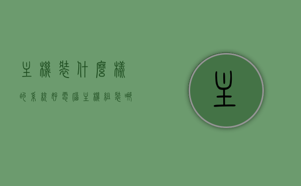 主机装什么样的系统好（电脑主机组装哪个牌子的好），如何选择优质电脑主机系统及其品牌，全面解析与比较，全面解析与比较，如何选择优质电脑主机系统及其品牌，全面解析与比较，如何选择优质电脑主机系统及品牌，系统选择指南与品牌对比评估