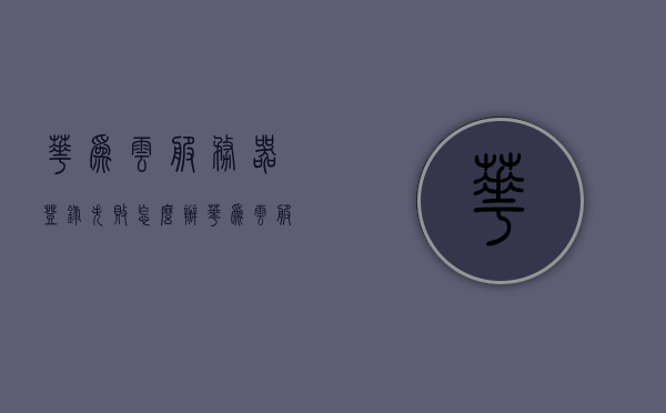 华为云服务器登录失败怎么办（华为云服务器出问题怎么处理），华为云服务器登录故障及处理方法指南