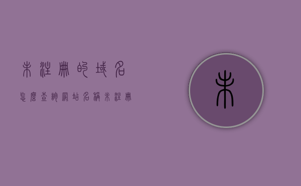 未注册的域名怎么查询网站名称（未注册的域名怎么查询网站名称是什么），如何查询未注册域名的网站名称？