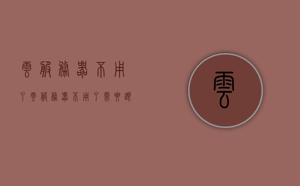 云服务器不用了（云服务器不用了需要跟服务器连接吗），云服务器不再使用时的注意事项，是否需要连接及后续步骤，云服务器不再使用，注意事项与后续步骤详解，是否需要连接操作？