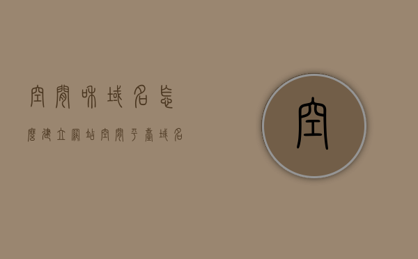 空间和域名怎么建立网站（空间平台域名地址），如何建立网站，空间与域名的完美结合（空间平台域名地址详解），空间与域名，如何完美融合建立网站（详解步骤与技巧），空间与域名的完美结合，建立网站的详细步骤与技巧解析（域名和空间详解）