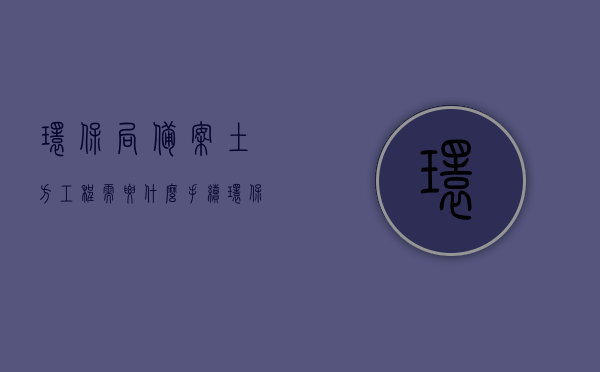 环保局备案土方工程需要什么手续（环保局备案土方工程需要什么手续办理），环保局备案土方工程的手续办理流程详解，需准备哪些手续？，环保局备案土方工程手续办理详解，流程、所需材料全攻略，环保局备案土方工程手续办理全攻略，流程、所需材料详解，环保局备案土方工程手续办理全攻略，流程、所需材料详解