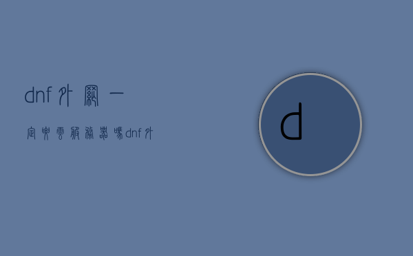 dnf外网一定要云服务器吗（dnf外服哪个好玩），关于DNF外网与云服务器的问题，是否必须使用云服务器？哪个外服更好玩？