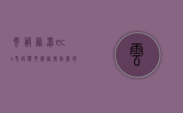 云服务器ecs考试题（云服务操作管理初级模拟题），云服务器ECS考试初级模拟题及操作管理试题库，云服务器ECS考试初级模拟题与操作管理试题库解析