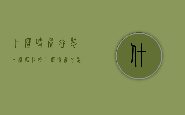 什么时侯去装主机比较好（什么时侯去装主机比较好呢），何时是安装主机的最佳时机？，何时是安装主机的最佳时机？装主机最佳时间点解析，解析装主机的最佳时机，何时是安装主机的最佳时间点？