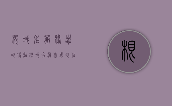 根域名服务器的特点（根域名服务器的作用），根域名服务器的特性与作用解析，根域名服务器的特性与功能解析，特点与作用详解