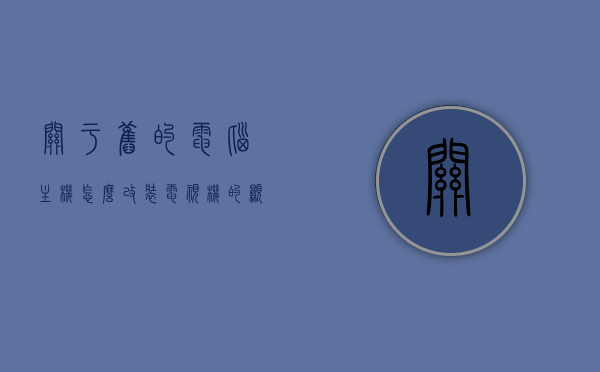 关于旧的电脑主机怎么改装电视机的显示器的信息，旧电脑主机改装电视机显示器指南，旧电脑主机改装电视机显示器，实用指南与技巧分享