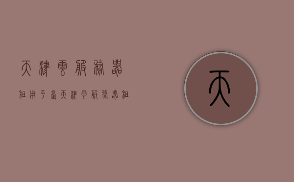 天津云服务器租用平台（天津云服务器租用平台有哪些），天津云服务器租用平台概览，服务内容与选择指南，天津云服务器租用平台概览，选择指南与服务内容介绍