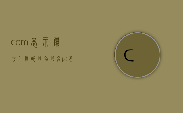 com表示属于什么的域名（域名pc表示什么），com域名与域名pc的含义解析