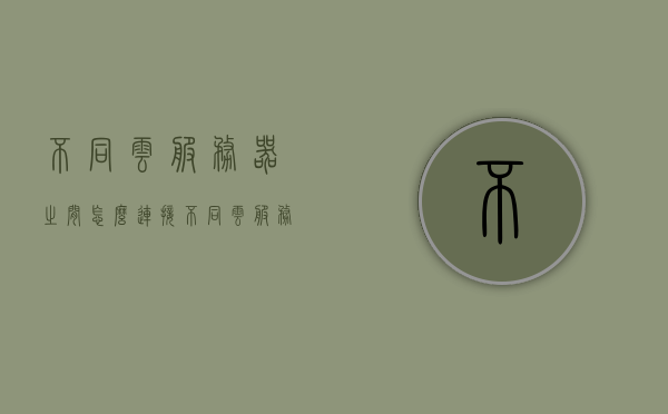 不同云服务器之间怎么连接（不同云服务器之间怎么连接手机），不同云服务器之间的连接方法及与手机连接的实现方式解析