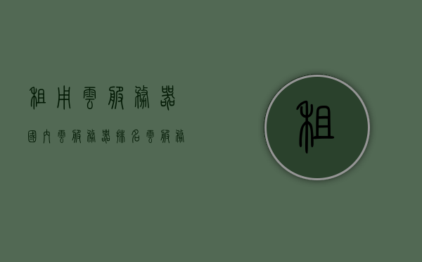 租用云服务器国内云服务器排名（云服务器租用价格多少钱），国内云服务器租用指南，排名与价格一览，国内云服务器租用指南，排名、价格及成本分析，国内云服务器租用指南，排名、价格、成本分析及成本优化策略，国内云服务器租用指南，排名、价格、成本分析及优化策略全解析，国内云服务器租用指南，排名、价格、成本分析及优化策略深度解析，国内云服务器租用指南，排名、价格、成本分析及优化策略深度解析。