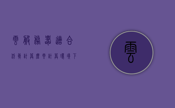云服务器适合仿真计算么（云计算环境下的服务器虚拟化技术），云计算环境下服务器虚拟化技术，适合仿真计算吗？