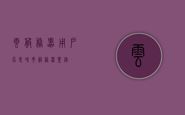 云服务器用户名是啥（云服务器登录），云服务器用户名及登录指南