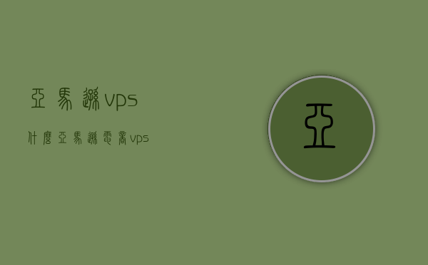 亚马逊vps什么（亚马逊电商vps），亚马逊电商VPS介绍，了解亚马逊VPS的优势与功能