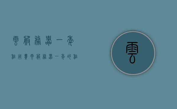 云服务器一年租用费（云服务器一年的租赁费），云服务器一年租赁费用详解