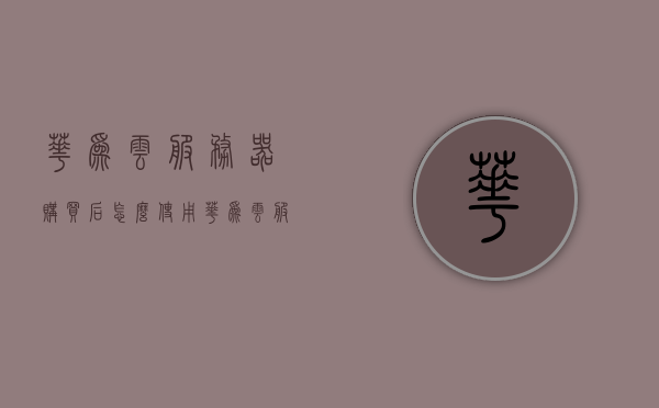 华为云服务器购买后怎么使用（华为云服务器使用教程），华为云服务器购买后的使用教程