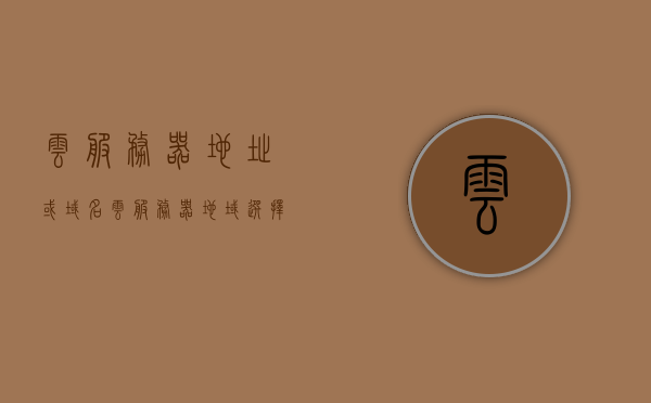 云服务器地址或域名（云服务器地域选择），云服务器地域选择与地址选择指南