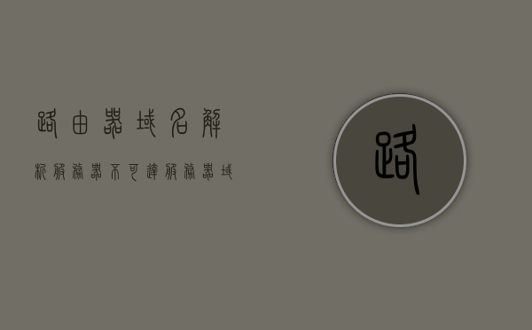 路由器域名解析服务器不可达（服务器域名无法解析），路由器域名解析服务器无法连接问题解析，路由器域名解析故障解析，服务器域名无法解析与连接问题解析