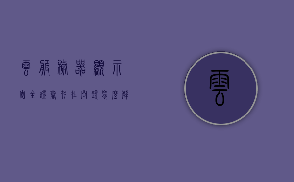 云服务器显示安全证书存在问题怎么解决（服务器的安全证书目前无效），解决云服务器安全证书存在问题，服务器安全证书无效的处理方法，解决云服务器安全证书存在问题，服务器安全证书无效的处理方法