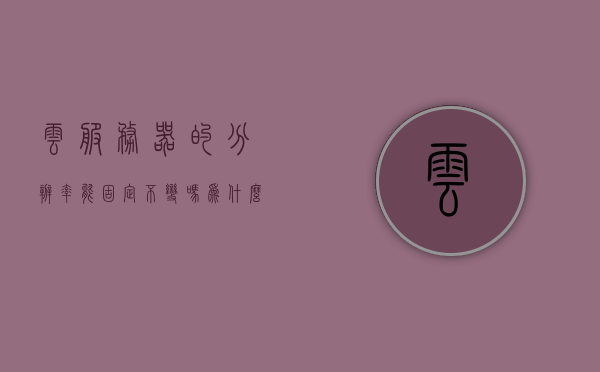 云服务器的分辨率能固定不变吗为什么（云服务器的分辨率能固定不变吗为什么），云服务器分辨率能否固定不变？原因解析，云服务器分辨率能否固定不变？深入解析原因